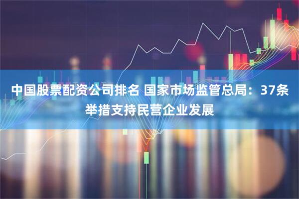 中国股票配资公司排名 国家市场监管总局：37条举措支持民营企业发展