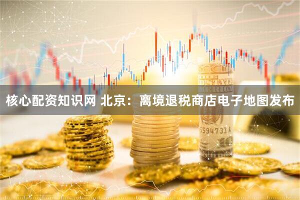核心配资知识网 北京：离境退税商店电子地图发布