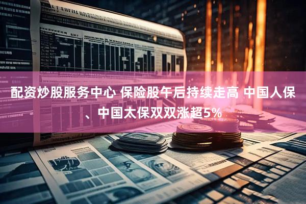 配资炒股服务中心 保险股午后持续走高 中国人保、中国太保双双涨超5%