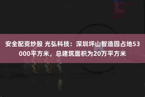 安全配资炒股 光弘科技：深圳坪山智造园占地53000平方米，总建筑面积为20万平方米