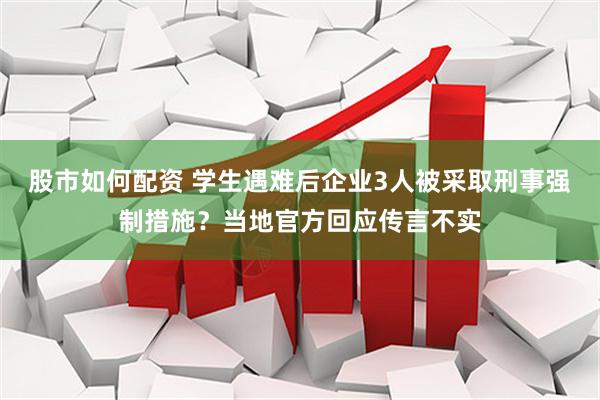 股市如何配资 学生遇难后企业3人被采取刑事强制措施？当地官方回应传言不实