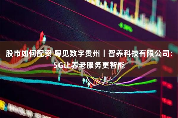 股市如何配资 粤见数字贵州｜智养科技有限公司：5G让养老服务更智能