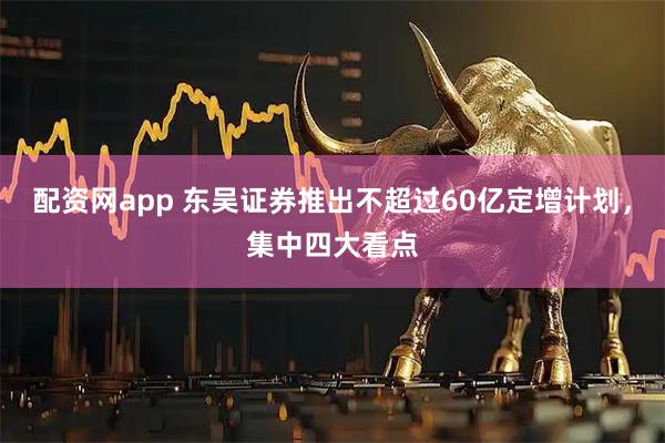 配资网app 东吴证券推出不超过60亿定增计划，集中四大看点